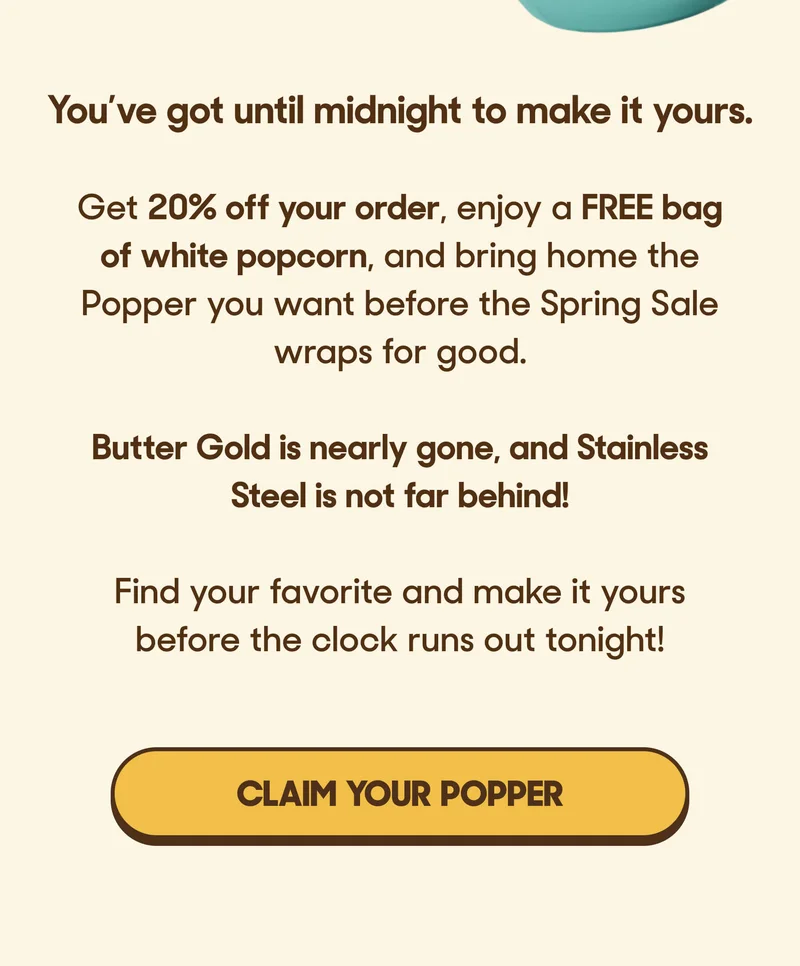 You’ve got until midnight to make it yours.  Get 20% off your order, enjoy a FREE bag of white popcorn, and bring home the Popper you want before the Spring Sale wraps for good.  Butter Gold is nearly gone, and Stainless Steel is not far behind!  Find your favorite and make it yours before the clock runs out tonight! CLAIM YOUR POPPER