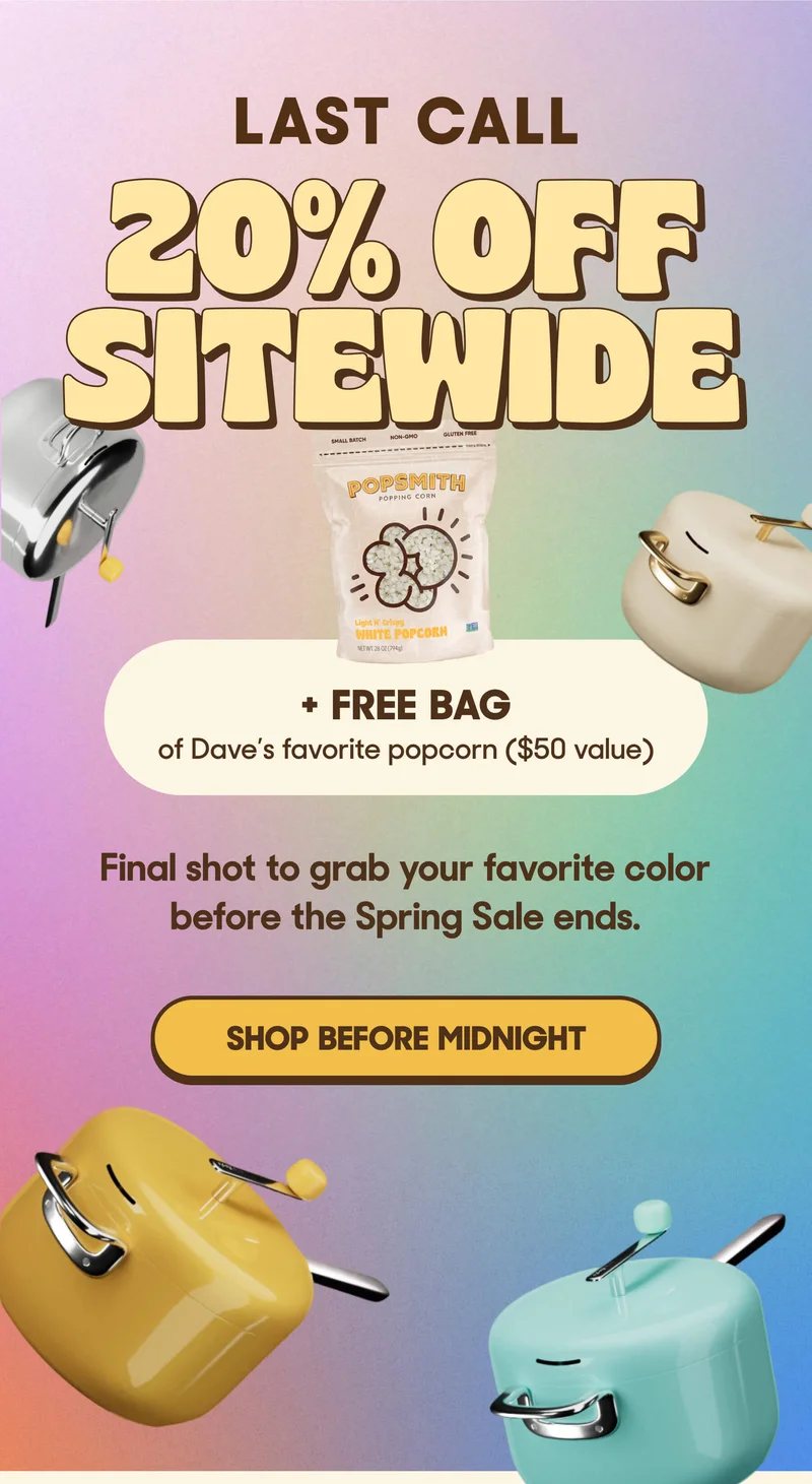 LAST CALL: 20% OFF  Plus a FREE bag of white popcorn ($50 value) Final shot to grab your favorite color before the Spring Sale ends.  SHOP BEFORE MIDNIGHT