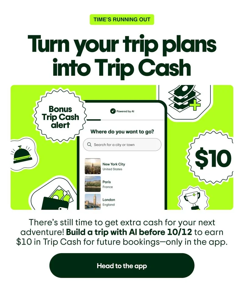 Time’s running out! Turn your trip plans into Trip Cash. There’s still time to get extra cash for your next adventure! Build a trip with AI before 10/12 to earn $10 in Trip Cash for future bookings—only in the app. Head to the app. Image description: Screenshot of a trip being created with AI in the app with stickers that say “Bonus Trip Cash alert” and “$10.”