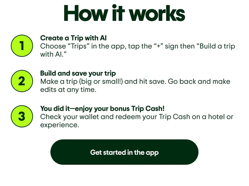 How it works. Step 1. Create a Trip with AI. Choose “Trips” in the app, tap the “+” sign then “Build a trip with AI.” Step 2. Build and save your trip. Make a trip (big or small!) and hit save. Go back and make edits at any time. Step 3. You did it—enjoy your bonus Trip Cash! Check your wallet and redeem your Trip Cash on a hotel or experience. Get started in the app.