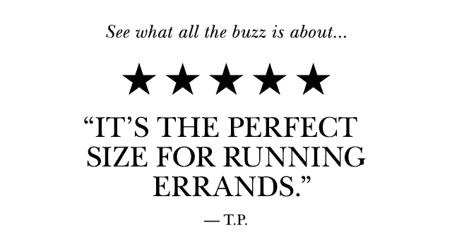 See what all the buzz is about... “It’s the perfect size for running errands.” —T.P.