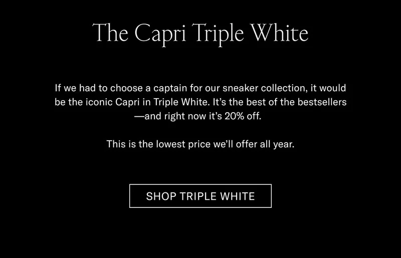 The Capri Triple White If we had to choose a captain for our sneaker collection, it would be the iconic Capri in Triple White. It’s the best of the bestsellers—and right now it’s 20% off.   This is the lowest price we’ll offer all year. Shop Triple White