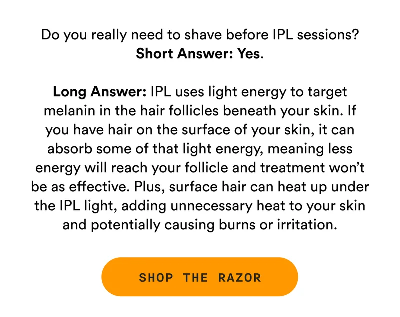 Do you really need to shave before IPL sessions? Short Answer: Yes. Long answer: IPL uses light energy to target melanin in the hair follicles beneath your skin. If you have hair on the surface of your skin, it can absorb some of that light energy, meaning less energy will reach your follicle and treatment won’t be as effective. Plus, surface hair can heat up under the IPL light, adding unnecessary heat to your skin and potentially causing burns or irritation. - SHOP THE RAZOR