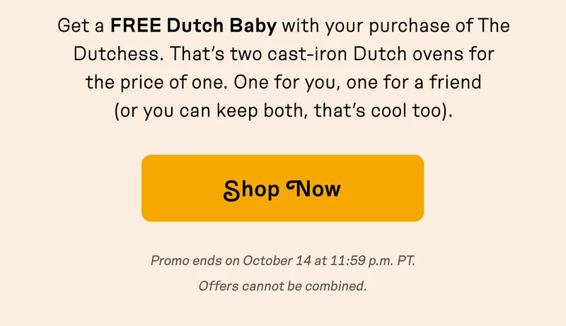 Get a FREE Dutch Baby with your purchase of The Dutchess. That’s two cast-iron Dutch ovens for the price of one. One for you, one for a friend (or you can keep both, that’s cool too).