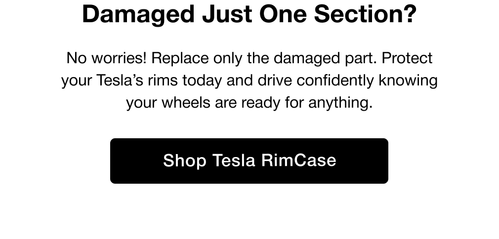 Damaged Just One Section? No worries! Replace only the damaged part. Protect your Tesla’s rims today and drive confidently knowing your wheels are ready for anything.