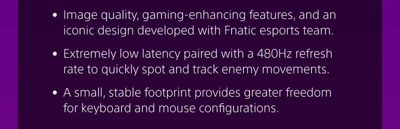 • Image quality, gaming-enhancing features, and an iconic design developed with Fnatic esports team.   • Extremely low latency paired with a 480Hz refresh rate to quickly spot and track enemy movements.  • A small, stable footprint provides greater freedom for keyboard and mouse configurations.