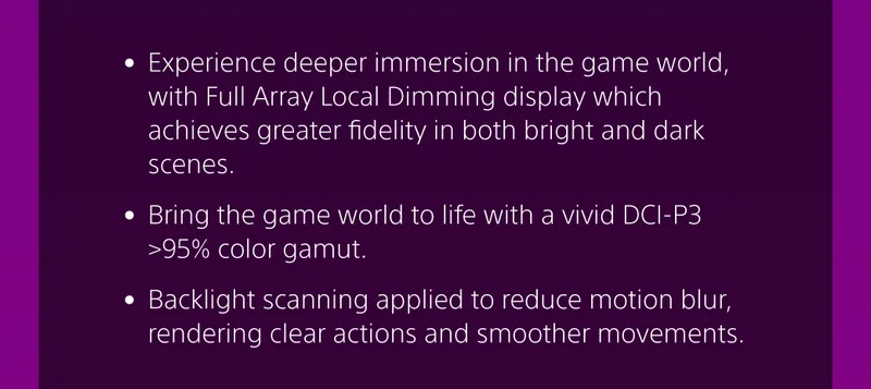 • Experience deeper immersion in the game world, with Full Array Local Dimming display which achieves greater fidelity in both bright and dark scenes.  • Bring the game world to life with a vivid DCI-P3 >95% color gamut. 

• Backlight scanning applied to reduce motion blur, rendering clear actions and smoother movements.
