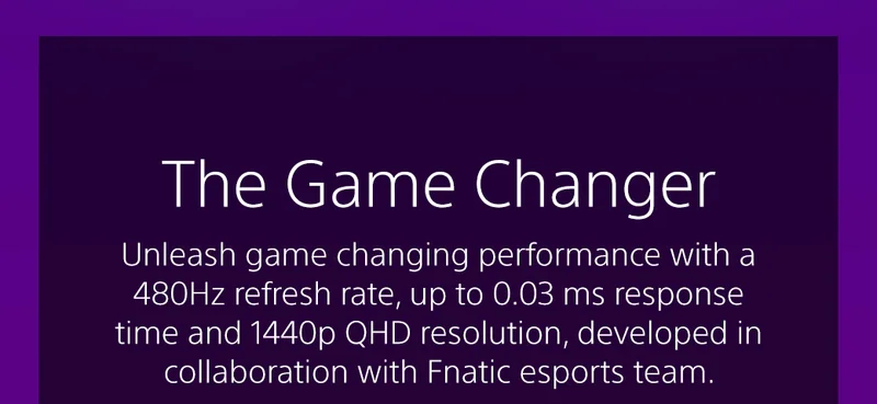 The Game Changer | Unleash game changing performance with a 480Hz refresh rate, up to 0.03 ms response time and 1440p QHD resolution, developed in collaboration with Fnatic esports team.