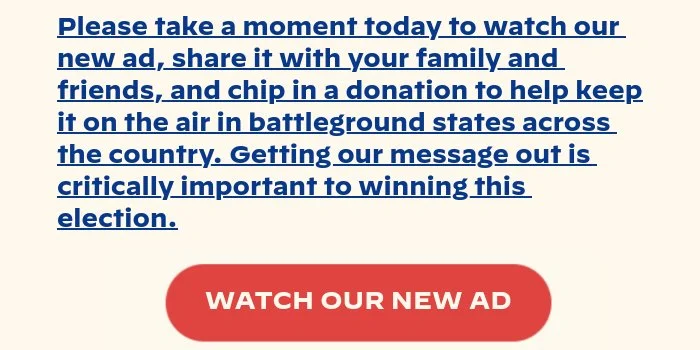 Please take a moment today to watch our new ad, share it with your family and friends, and chip in a donation to help keep it on the air in battleground states across the country. Getting our message out is critically important to winning this election.