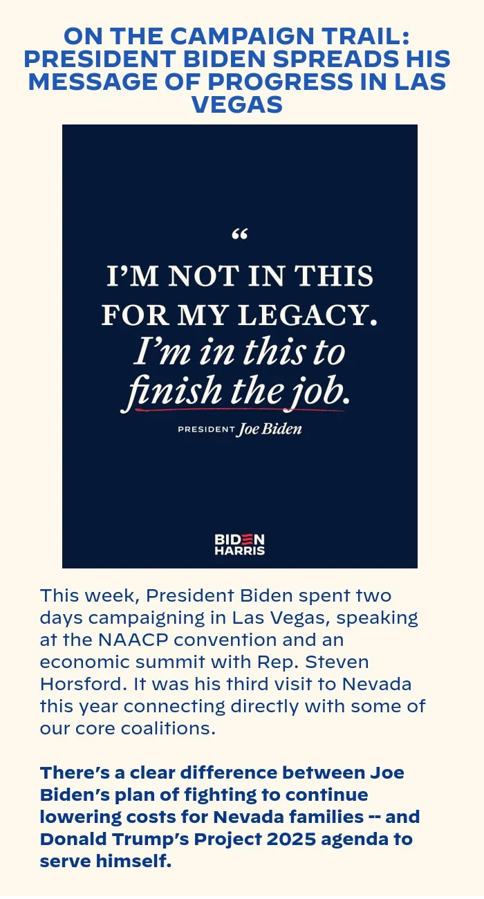 ON THE CAMPAIGN TRAIL: PRESIDENT BIDEN SPREADS HIS MESSAGE OF PROGRESS IN LAS VEGAS: This week, President Biden spent two days campaigning in Las Vegas, speaking at the NAACP convention and an economic summit with Rep. Steven Horsford. It was his third visit to Nevada this year connecting directly with some of our core coalitions. There’s a clear difference between Joe Biden’s plan of fighting to continue lowering costs for Nevada families -- and Donald Trump’s Project 2025 agenda to serve himself.