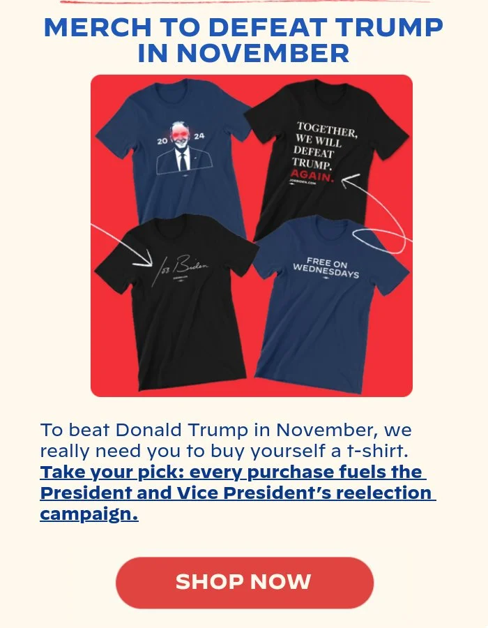 MERCH TO DEFEAT TRUMP IN NOVEMBER: If you’re with us in this fight to once again defeat Donald Trump, visit our online store and get yourself a t-shirt. You’ll be able to show who and what you stand for -- and every dollar directly fuels Joe and Kamala’s reelection campaign.