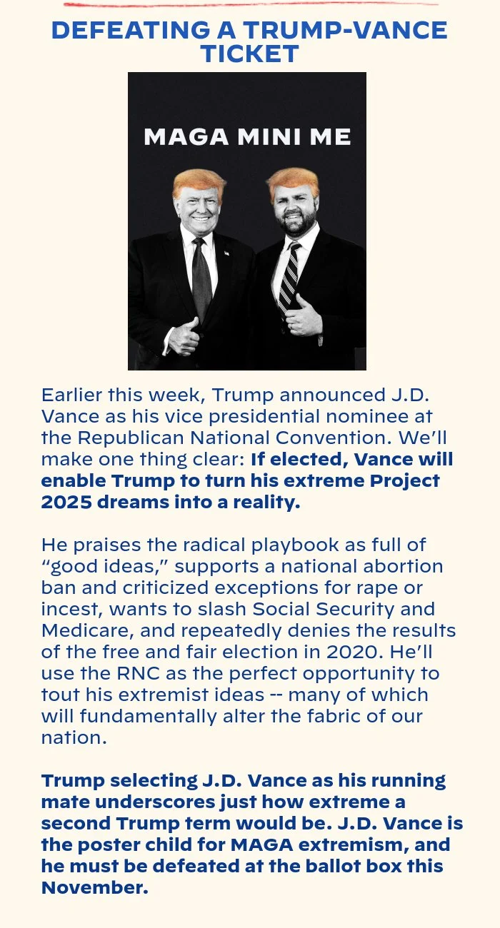 DEFEATING A TRUMP-VANCE TICKET: Earlier this week, Trump announced J.D. Vance as his vice presidential nominee at the Republican National Convention. We’ll make one thing clear: If elected, Vance will enable Trump to turn his extreme Project 2025 dreams into a reality. He praises the radical playbook as full of “good ideas,” supports a national abortion ban and criticized exceptions for rape or incest, wants to slash Social Security and Medicare, and repeatedly denies the results of the free and fair election in 2020. He’ll use the RNC as the perfect opportunity to tout his extremist ideas -- many of which will fundamentally alter the fabric of our nation. Trump selecting J.D. Vance as his running mate underscores just how extreme a second Trump term would be. J.D. Vance is the poster child for MAGA extremism, and he must be defeated at the ballot box this November.