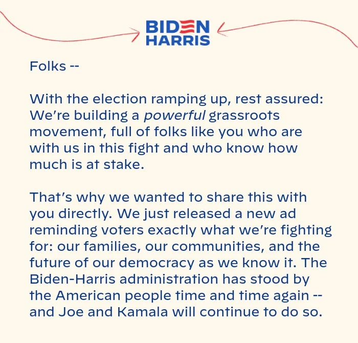 With the election ramping up, rest assured: We’re building a powerful grassroots movement, full of folks like you who are with us in this fight and who know how much is at stake. That’s why we wanted to share this with you directly. We just released a new ad reminding voters exactly what we’re fighting for: our families, our communities, and the future of our democracy as we know it. The Biden-Harris administration has stood by the American people time and time again -- and Joe and Kamala will continue to do so.
