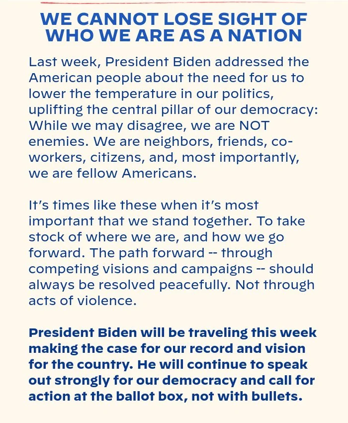 WE CANNOT LOSE SIGHT OF WHO WE ARE AS A NATION: Last week, President Biden addressed the American people about the need for us to lower the temperature in our politics, uplifting the central pillar of our democracy: While we may disagree, we are NOT enemies. We are neighbors, friends, co-workers, citizens, and, most importantly, we are fellow Americans. It’s times like these when it’s most important that we stand together. To take stock of where we are, and how we go forward. The path forward -- through competing visions and campaigns -- should always be resolved peacefully. Not through acts of violence. President Biden will be traveling this week making the case for our record and vision for the country. He will continue to speak out strongly for our democracy and call for action at the ballot box, not with bullets.