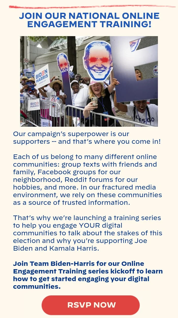 JOIN OUR NATIONAL ONLINE ENGAGEMENT TRAINING!: Our campaign’s superpower is our supporters -- and that’s where you come in! Each of us belong to many different online communities: group texts with friends and family, Facebook groups for our neighborhood, Reddit forums for our hobbies, and more. In our fractured media environment, we rely on these communities as a source of trusted information. That’s why we’re launching a training series to help you engage YOUR digital communities to talk about the stakes of this election and why you’re supporting Joe Biden and Kamala Harris. Join Team Biden-Harris for our Online Engagement Training series kickoff to learn how to get started engaging your digital communities.