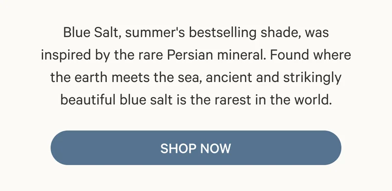 Blue Salt, summer's bestselling shade, was inspired by the rare Persian mineral. Found where the earth meets the sea, ancient and strikingly beautiful blue salt is the rarest in the world. Shop Now