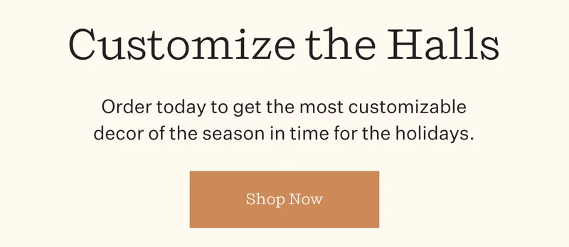Customize the Halls | Order today to get the most customizable decor of the season in time for the holidays. | Shop Now