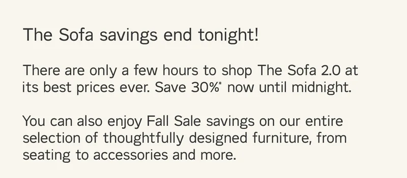 There are only a few hours to shop The Sofa 2.0 at its best prices ever. Save 30%* now until midnight. You can also enjoy Fall Sale savings on our entire selection of thoughtfully designed furniture, from seating to accessories and more.