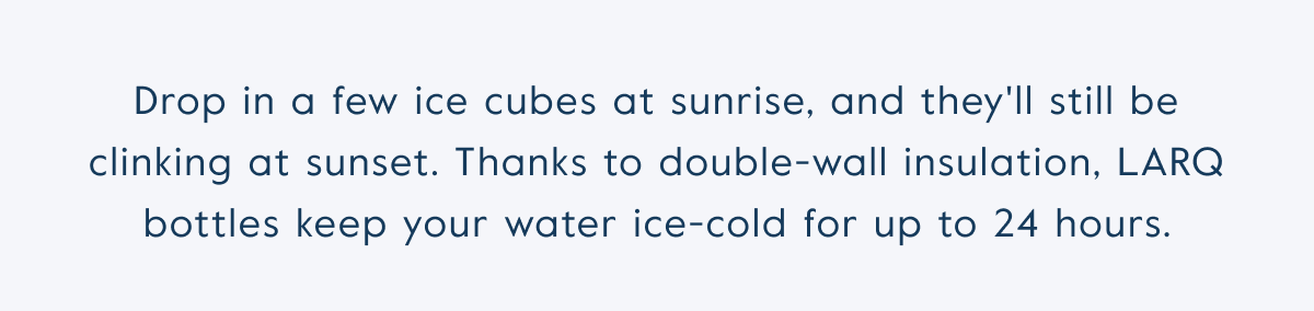 Drop in a few ice cubes at sunrise, and they'll still be clinking at sunset. Thanks to double-wall insulation, LARQ bottles keep your water ice-cold for up to 24 hours.