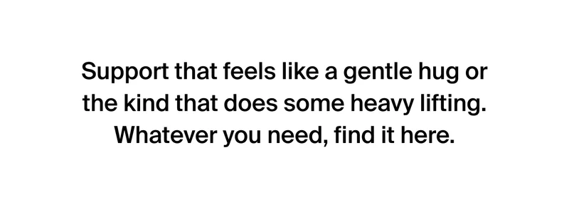 Support that feels like a gentle hug or the kind that does some heavy lifting. Whatever you need, find it here.