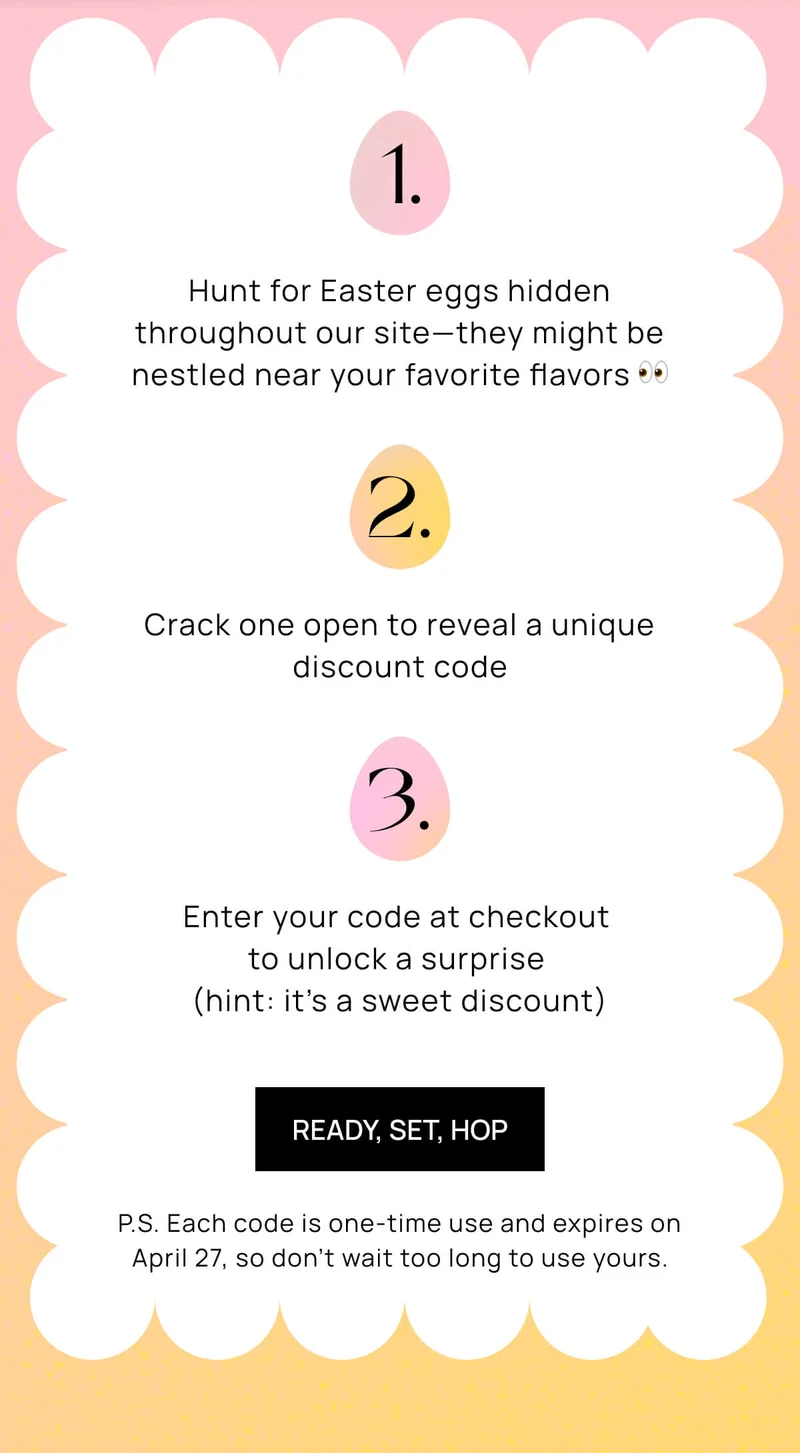1. Hunt for Easter eggs hidden throughout our site—they might be nestled near your favorite flavors 👀  2. Crack one open to reveal a unique discount code  3. Enter your code at checkout to unlock a surprise (hint: it’s a sweet discount)