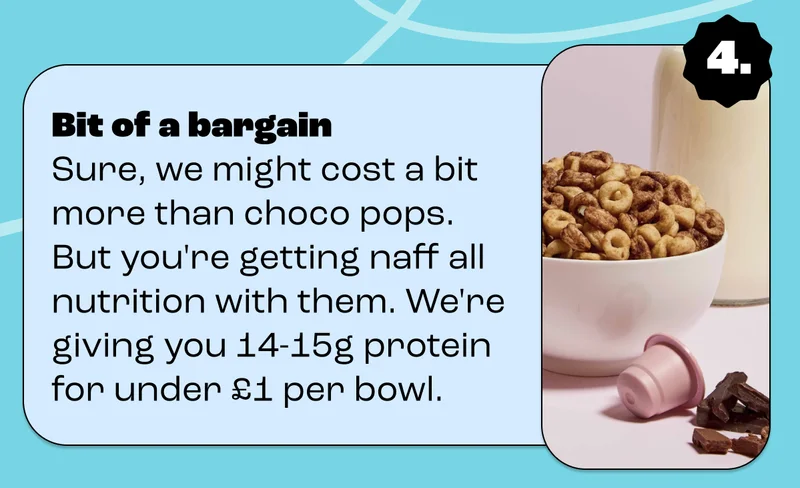 Bit of a bargain Sure, we might cost a bit more than choco pops. But you're getting naff all nutrition with them. We're giving you 14-15g protein for under £1 per bowl.