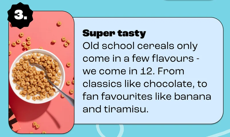 Super tasty Old school cereals only come in a few flavours - we come in 12. From classics like chocolate, to fan favourites like banana and tiramisu.