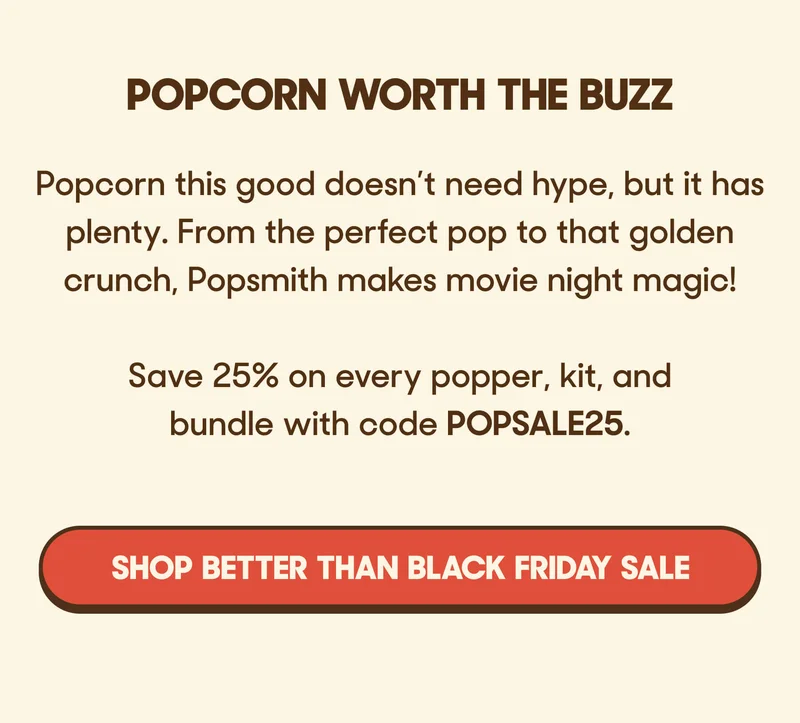 POPCORN WORTH THE BUZZ Popcorn this good doesn’t need hype, but it has plenty. From the perfect pop to that golden crunch, Popsmith makes movie night magic!  Save 25% on every popper, kit, and bundle with code POPSALE25. SHOP BETTER THAN BLACK FRIDAY SALE