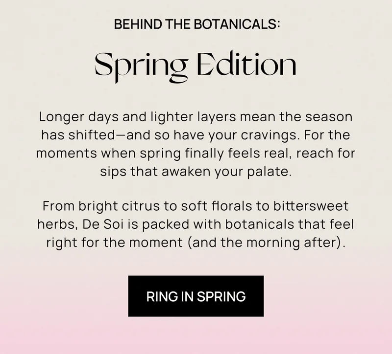 Behind the Botanicals: Spring Edition | Longer days and lighter layers mean the season has shifted—and so have your cravings. For the moments when spring finally feels real, reach for sips that awaken your palate. From bright citrus to soft florals to bittersweet herbs, De Soi is packed with botanicals that feel right for the moment (and the morning after). | Ring In Spring