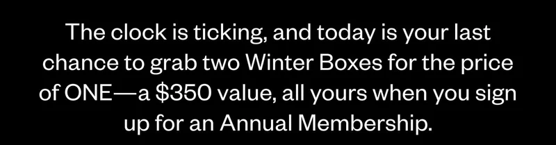 The clock is ticking, and today is your last chance to grab two Winter Boxes for the price of ONE—a $350 value, all yours when you sign up for an Annual Membership.