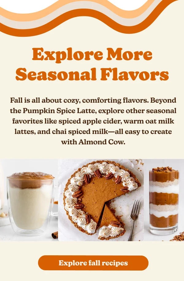 Explore More Seasonal Flavors Fall is all about cozy, comforting flavors. Beyond the Pumpkin Spice Latte, explore other seasonal favorites like spiced apple cider, warm oat milk lattes, and chai spiced milk-all easy to create with Almond Cow. Explore fall recipes