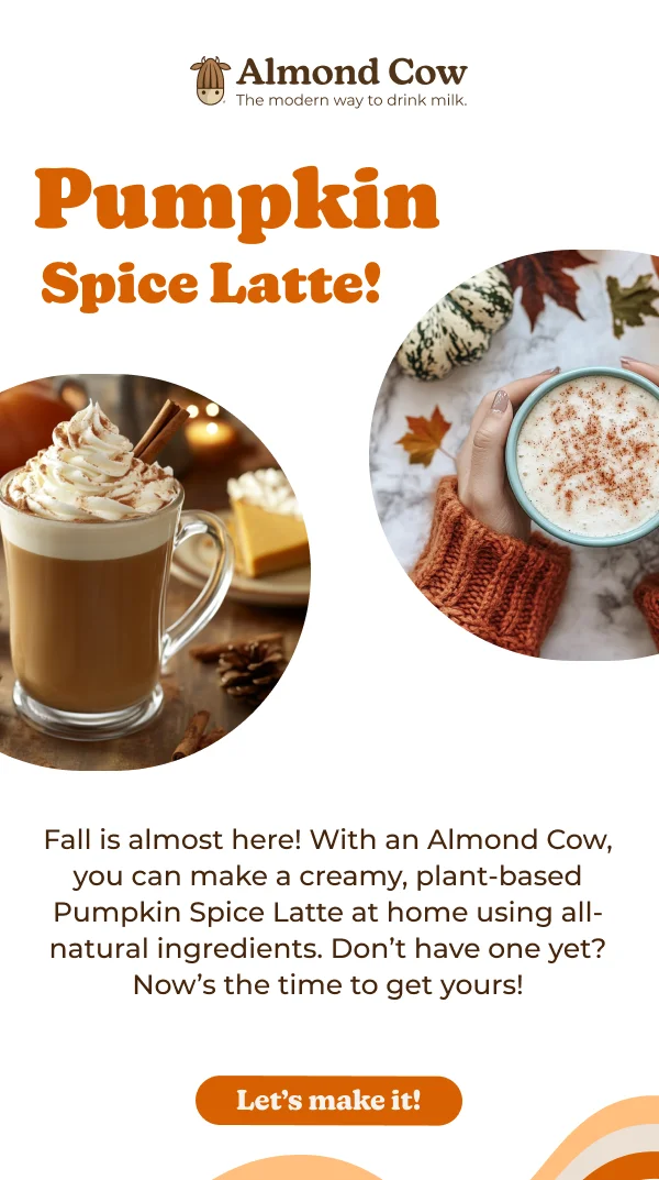Almond Cow The modern way to drink milk. Pumpkin Spice Latte! Fall is almost here! With an Almond Cow, you can make a creamy, plant-based Pumpkin Spice Latte at home using all- natural ingredients. Don't have one yet? Now's the time to get yours! Let's make it!