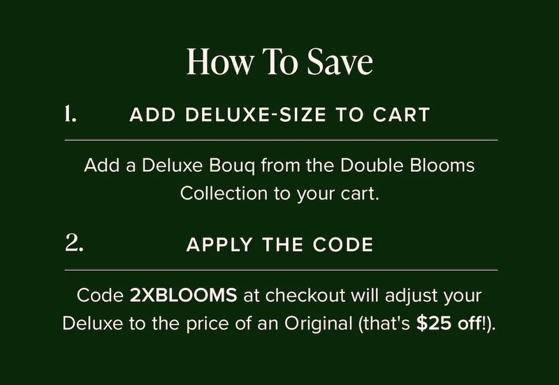 How to Save: (1) Add Deluxe-Size Bouq from the Double Blooms Collection to your cart. (2) Apply the code discount code at checkout. This will make your Deluxe the price of an Original (that's $25 off!)