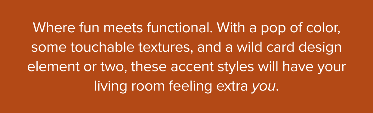 Where fun meets functional. With a pop of color, some touchable textures, and a wildcard design element or two, these accent styles will have your living room feeling extra you.