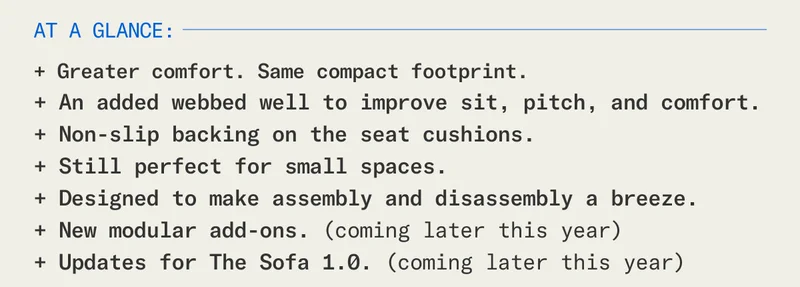 The Floyd Sofa 2.0 at a glance:  + Greater comfort in the same compact footprint.  + An added webbed well to improve sit, pitch, and comfort. + Still perfect for small spaces. + Designed to make assembly and disassembly a breeze. + New modular add-ons. (Coming later this year.) + Updates for The Sofa 1.0. (Coming later this year.)