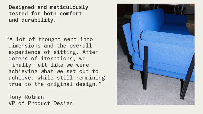 “A lot of thought went into dimensions and the overall experience of sitting. After dozens of iterations, we finally felt like we were achieving what we set out to achieve, while still remaining true to the original design.”  Tony Rotman VP of Product Design