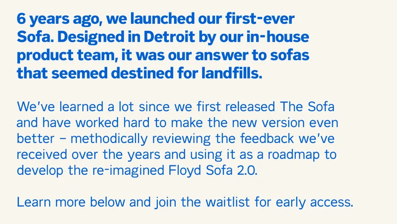 6 years ago, we launched our first-ever Sofa. Designed in Detroit by our in-house product team, it was our answer to sofas that seemed destined for landfills.  We’ve learned a lot since we first released The Sofa and have worked hard to make the new version even better – methodically reviewing the feedback we’ve received over the years and using it as a roadmap to develop the re-imagined Floyd Sofa 2.0.