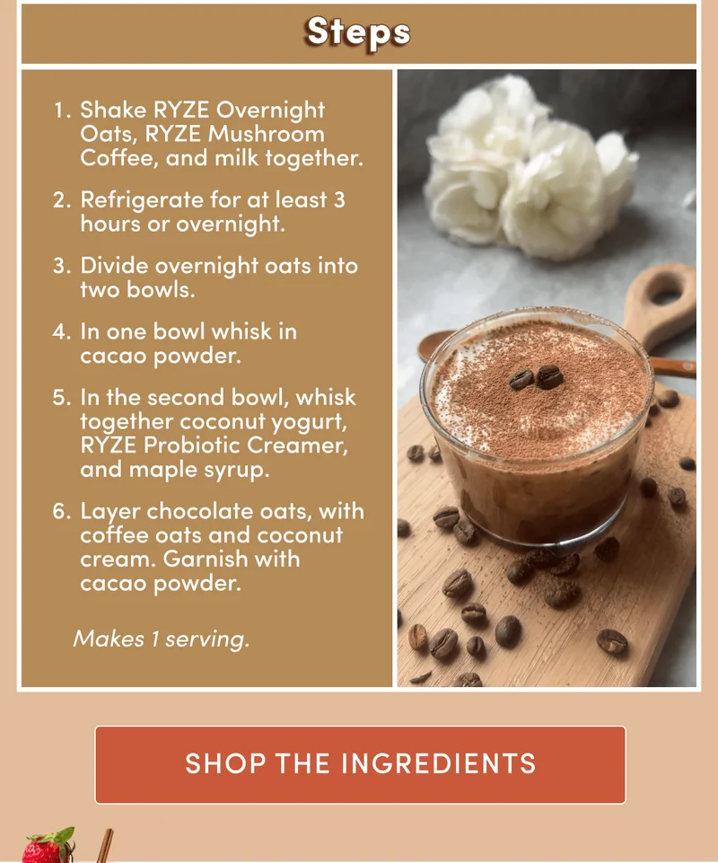 Steps | 1. Shake RYZE Overnight Oats, RYZE Mushroom Coffee, and milk together. | 2. Refrigerate for at least 3 hours or overnight. | 3. Divide overnight oats into two bowls.&nbsp;| 4. In one bowl whisk in cacao powder. | 5. In the second bowl, whisk together coconut yogurt, RYZE Probiotic Creamer, and maple syrup. | 6. Layer chocolate oats, with coffee oats and coconut cream. Garnish with cacao powder. | Shop the Ingredients