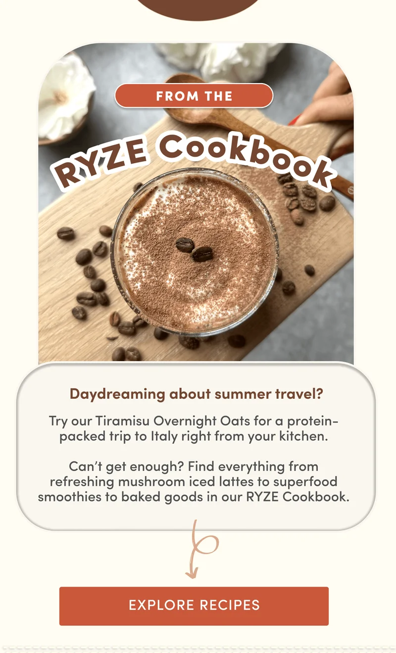 From the RYZE Cookbook | Daydreaming about summer travel? Try our Tiramisu Overnight Oats for a protein-packed trip to Italy right from your kitchen.  Can’t get enough? Find everything from refreshing mushroom iced lattes to superfood smoothies to baked goods in our RYZE Cookbook. | Explore Recipes