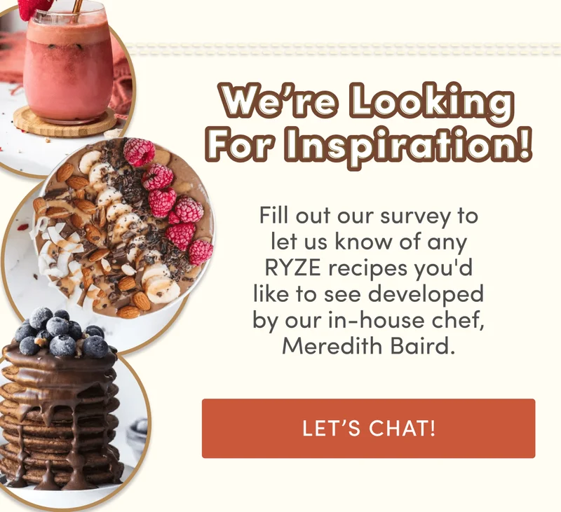 We're looking for inspiration! | Fill out our survey to let us know of any RYZE recipes you'd like to see developed by our in-house chef, Meredith Baird. | Let's Chat!
