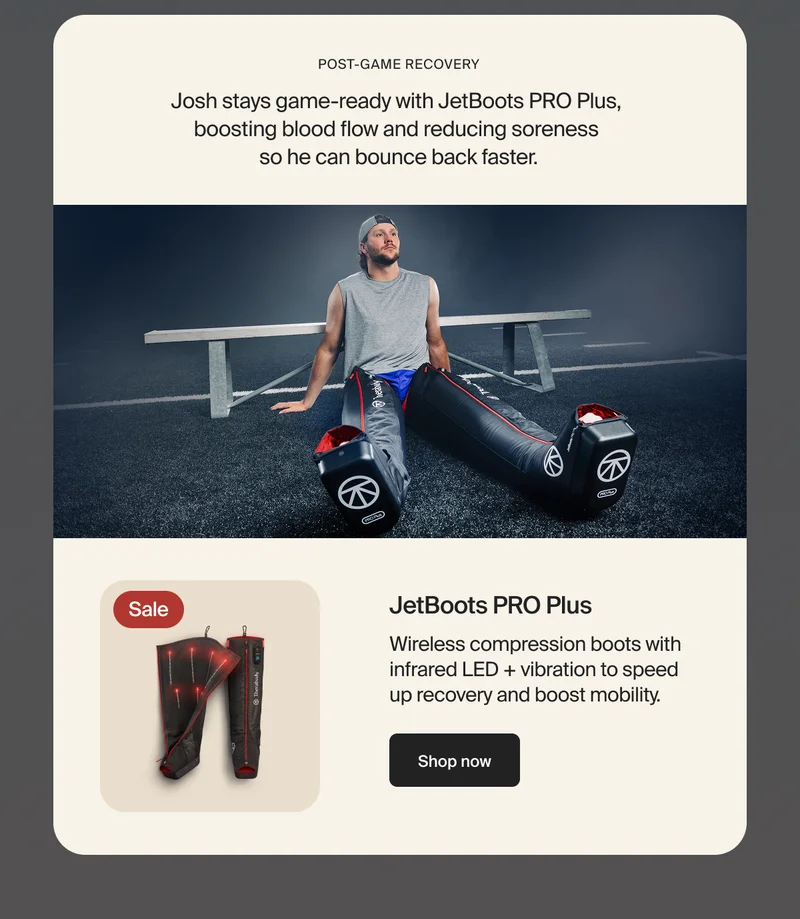 Post-game recovery | Josh stays game-ready with JetBoots PRO Plus,  boosting blood flow and reducing soreness  so he can bounce back faster | Sale | JetBoots PRO Plus | Wireless compression boots with infrared LED + vibration to speed up recovery and boost mobility. | Shop now