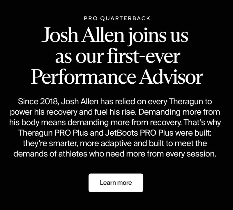 Pro quarterback | Josh Allen joins us as our first-ever Performance Advisor | Since 2018, Josh Allen has relied on every Theragun to power his recovery and fuel his rise. Demanding more from his body means demanding more from recovery. That’s why Theragun PRO Plus and JetBoots PRO Plus were built: they’re smarter, more adaptive and built to meet the demands of athletes who need more from every session. | Learn more