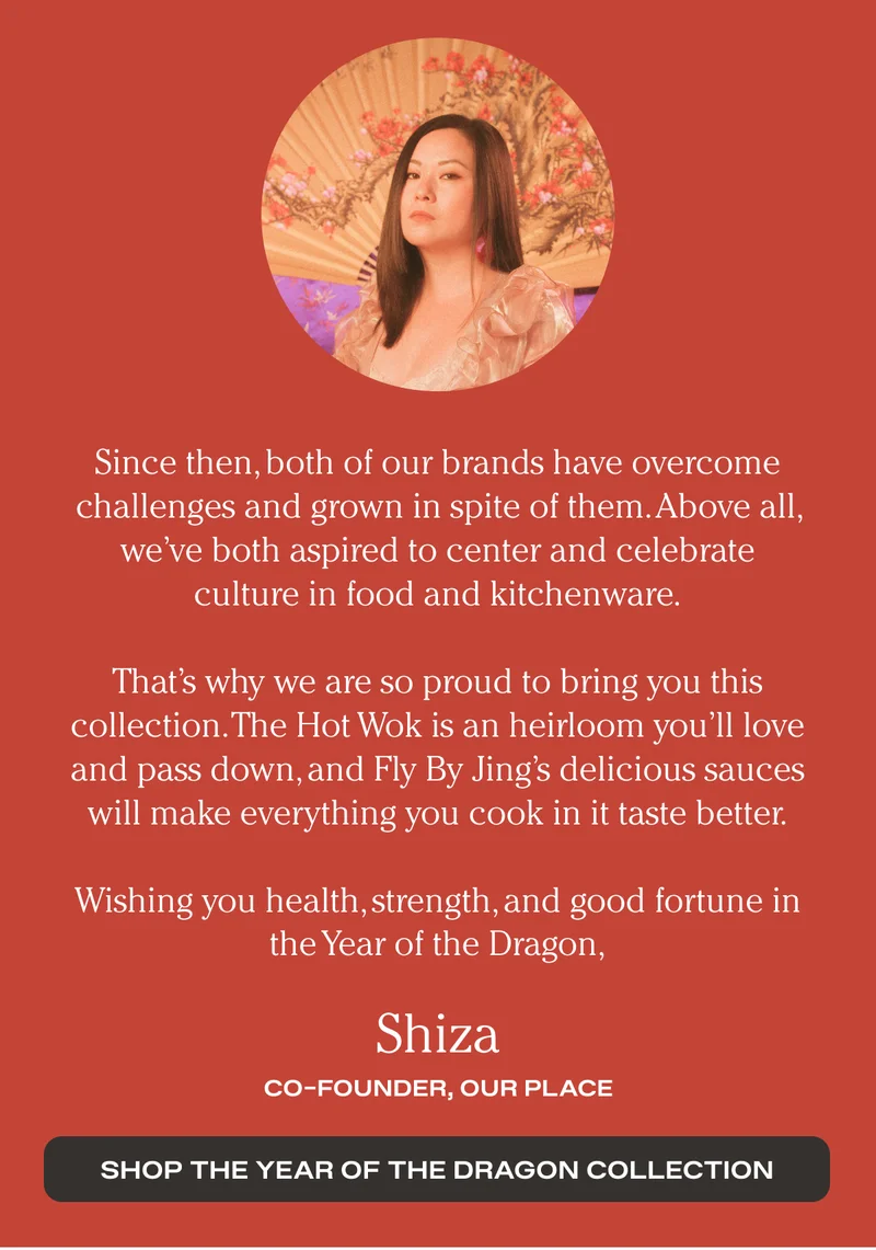 Since then, both of our brands have overcome challenges and grown in spite of them. Above all, we’ve both aspired to center and celebrate culture in food and kitchenware. - That’s why we are so proud to bring you this collection. The Hot Wok is an heirloom you’ll love and pass down, and Fly By Jing’s delicious sauces will make everything you cook in it taste better. - Wishing you health, strength, and good fortune in the Year of the Dragon, - Shiza - Co Founder, Our Place - Shop the year of the dragon collection
