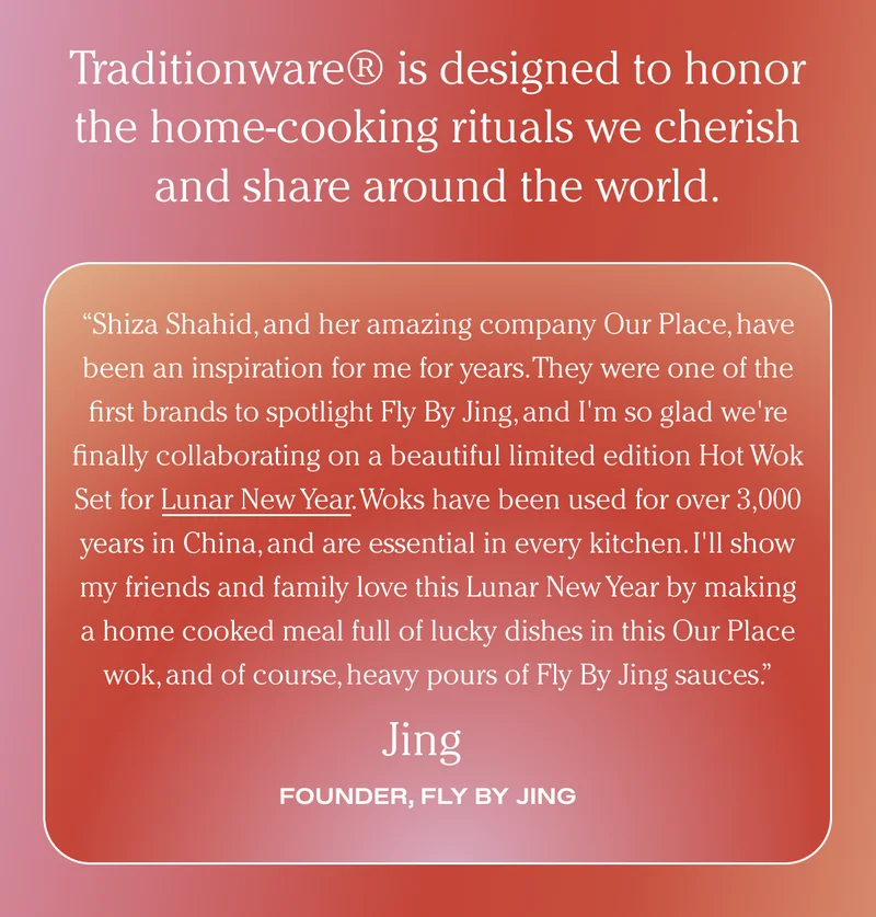 Traditionware® is designed to honor the home-cooking rituals we cherish and share around the world. - Shiza Shahid, and her amazing company Our Place, have been an inspiration for me for years. They were one of the first brands to spotlight Fly By Jing, and I'm so glad we're finally collaborating on a beautiful limited edition Hot Wok Set for Lunar New Year. Woks have been used for over 3,000 years in China, and are essential in every kitchen. I'll show my friends and family love this Lunar New Year by making a home cooked meal full of lucky dishes in this Our Place wok, and of course, heavy pours of Fly By Jing sauces. - Founder Fly By Jing