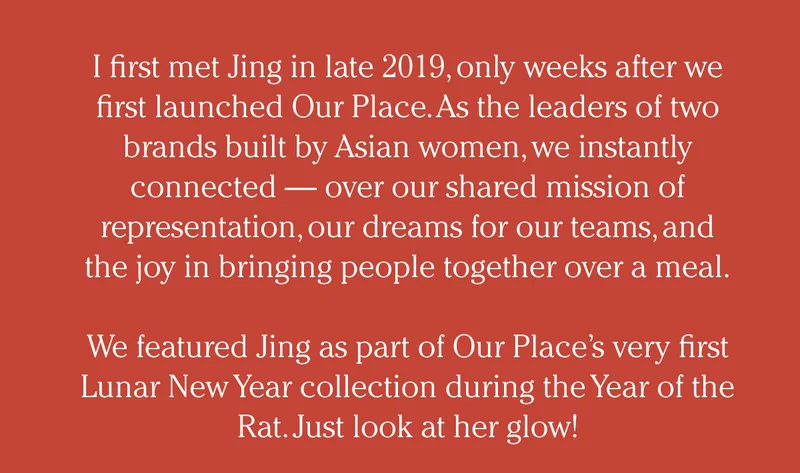 I first met Jing in late 2019, only weeks after we first launched Our Place. As the leaders of two brands built by Asian women, we instantly connected — over our shared mission of representation, our dreams for our teams, and the joy in bringing people together over a meal.  We featured Jing as part of Our Place’s very first Lunar New Year collection during the Year of the Rat. Just look at her glow!
