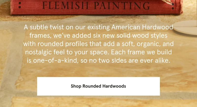 A subtle twist on our existing American Hardwood frames, we’ve added six new solid wood styles with rounded edges that add a soft, organic, and nostalgic feel to your space. Each frame we build is one-of-a-kind, so no two sides are ever alike.
