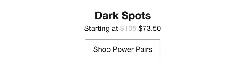 Dark Spots Starting at $73.50 Shop Power Pairs