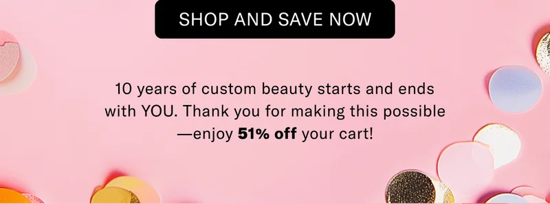 SHOP AND SAVE NOW | 10 years of custom beauty starts and ends with YOU. Thank you for making this possible-enjoy 51% off your cart!