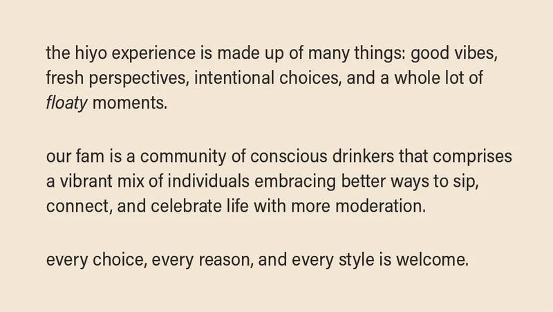 the hiyo experience is made up of many things: good vibes, fresh perspectives, intentional choices, and a whole lot of floaty moments.  our fam is a community of conscious drinkers that comprises a vibrant mix of individuals embracing better ways to sip, connect, and celebrate life with more moderation. every choice, every reason, and every style is welcome.