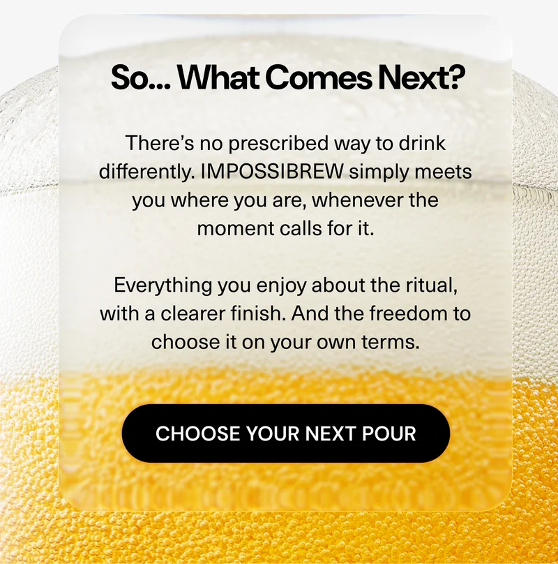 There’s no prescribed way to drink differently. IMPOSSIBREW simply meets you where you are, whenever the moment calls for it.  Everything you enjoy about the ritual, with a clearer finish. And the freedom to choose it on your own terms.